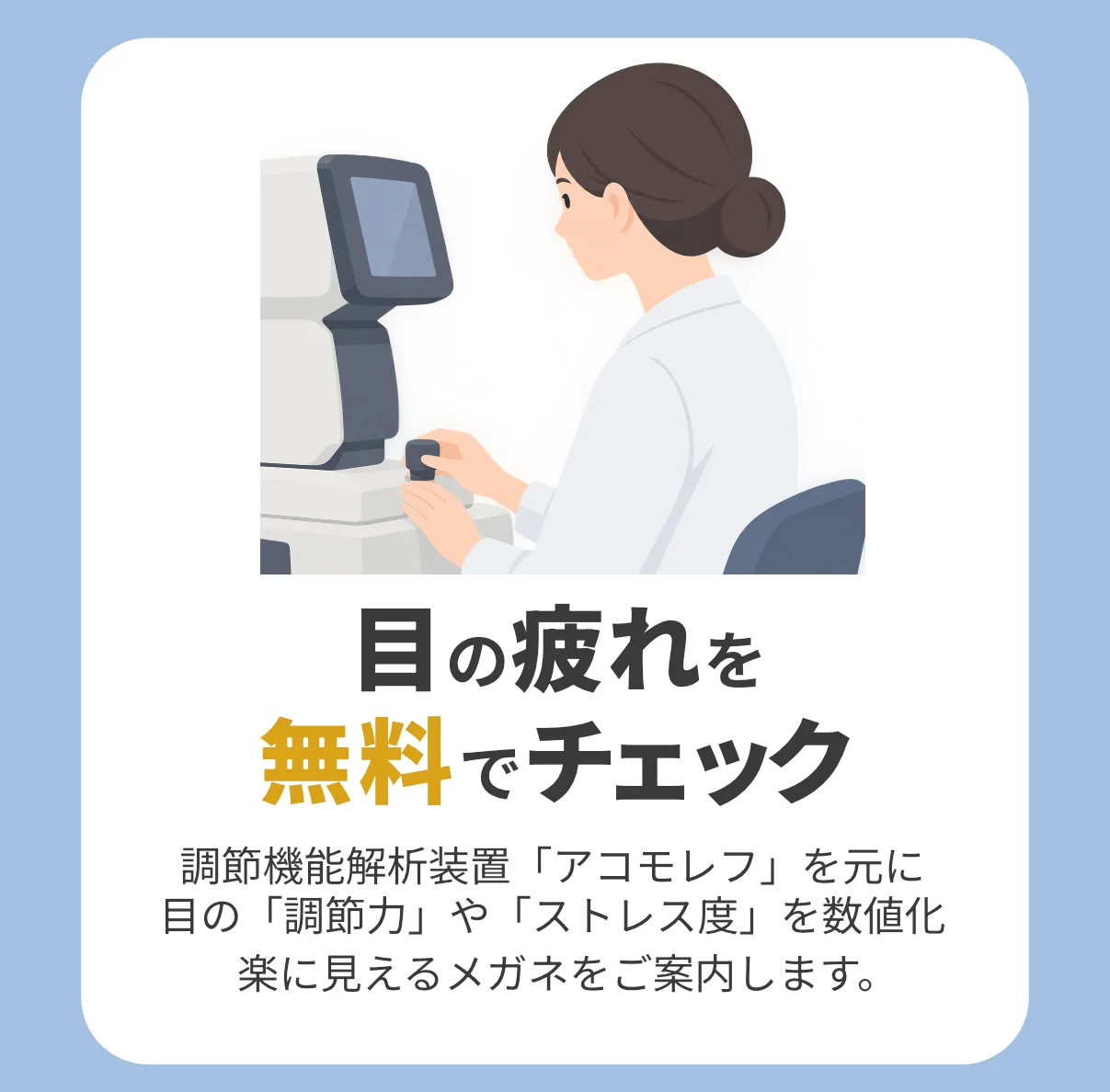 目の疲れを無料でチェック。調節機能解析装置「アコモレフ」を元に目の「調節力」や「ストレス度」を数値化し、楽に見えるメガネをご案内します。