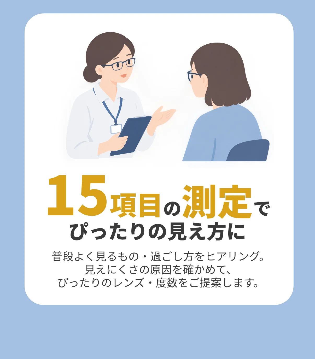 15項目の測定でぴったりの見え方に。普段よく見るもの・過ごし方をヒアリング。見えにくさの原因を確かめて、ぴったりのレンズ・度数をご提案します。